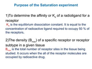 Purpose of the Saturation experiment

1)To determine the affinity or Kd of a radioligand for a
receptor
 Kd is the equilibrium dissociation constant. It is equal to the
concentration of radioactive ligand required to occupy 50 % of
the receptors.

2)The density (Bmax) of a specific receptor or receptor
subtype in a given tissue
Bmax is the total number of receptor sites in the tissue being
studied. It occurs when the all of the receptor molecules are
occupied by radioactive drug.
 