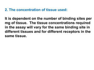 2. The concentration of tissue used:

It is dependent on the number of binding sites per
mg of tissue. The tissue concentrations required
in the assay will vary for the same binding site in
different tissues and for different receptors in the
same tissue.
 