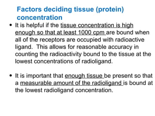 Factors deciding tissue (protein)
  concentration
• It is helpful if the tissue concentration is high
  enough so that at least 1000 cpm are bound when
  all of the receptors are occupied with radioactive
  ligand. This allows for reasonable accuracy in
  counting the radioactivity bound to the tissue at the
  lowest concentrations of radioligand.

• It is important that enough tissue be present so that
  a measurable amount of the radioligand is bound at
  the lowest radioligand concentration.
 