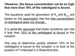 •However, the tissue concentration not be so high
that more than 10% of the radioligand is bound.

The equations used for generation of Kd and Bmax are
based on the assumption that the free concentration
of radioligand does not change.

It is generally assumed that these conditions are met
if less than 10% of the radioligand is bound to the
receptor.

One way to determine quickly whether 10% of the
radioligand is bound to the receptor is to look at the
position of Y-intercept in a Rosenthal plot.
 