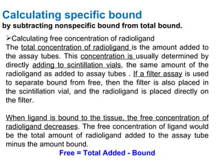 Calculating specific bound
by subtracting nonspecific bound from total bound.
 Calculating free concentration of radioligand
 The total concentration of radioligand is the amount added to
 the assay tubes. This concentration is usually determined by
 directly adding to scintillation vials, the same amount of the
 radioligand as added to assay tubes . If a filter assay is used
 to separate bound from free, then the filter is also placed in
 the scintillation vial, and the radioligand is placed directly on
 the filter.

 When ligand is bound to the tissue, the free concentration of
 radioligand decreases. The free concentration of ligand would
 be the total amount of radioligand added to the assay tube
 minus the amount bound.
                 Free = Total Added - Bound
 