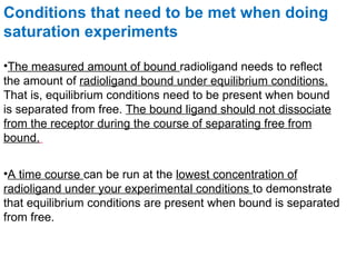 Conditions that need to be met when doing
saturation experiments

•The measured amount of bound radioligand needs to reflect
the amount of radioligand bound under equilibrium conditions.
That is, equilibrium conditions need to be present when bound
is separated from free. The bound ligand should not dissociate
from the receptor during the course of separating free from
bound.


•A time course can be run at the lowest concentration of
radioligand under your experimental conditions to demonstrate
that equilibrium conditions are present when bound is separated
from free.
 