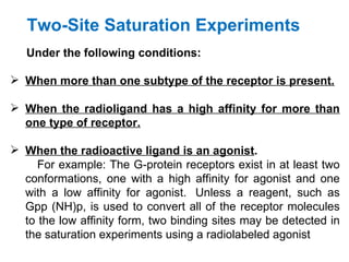 Two-Site Saturation Experiments
   Under the following conditions:

 When more than one subtype of the receptor is present.

 When the radioligand has a high affinity for more than
  one type of receptor.

 When the radioactive ligand is an agonist.
     For example: The G-protein receptors exist in at least two
  conformations, one with a high affinity for agonist and one
  with a low affinity for agonist. Unless a reagent, such as
  Gpp (NH)p, is used to convert all of the receptor molecules
  to the low affinity form, two binding sites may be detected in
  the saturation experiments using a radiolabeled agonist
 