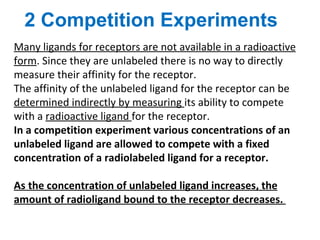 2 Competition Experiments
Many ligands for receptors are not available in a radioactive
form. Since they are unlabeled there is no way to directly
measure their affinity for the receptor.
The affinity of the unlabeled ligand for the receptor can be
determined indirectly by measuring its ability to compete
with a radioactive ligand for the receptor.
In a competition experiment various concentrations of an
unlabeled ligand are allowed to compete with a fixed
concentration of a radiolabeled ligand for a receptor.

As the concentration of unlabeled ligand increases, the
amount of radioligand bound to the receptor decreases.
 