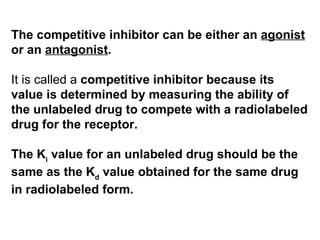 The competitive inhibitor can be either an agonist
or an antagonist.

It is called a competitive inhibitor because its
value is determined by measuring the ability of
the unlabeled drug to compete with a radiolabeled
drug for the receptor.

The Ki value for an unlabeled drug should be the
same as the Kd value obtained for the same drug
in radiolabeled form.
 