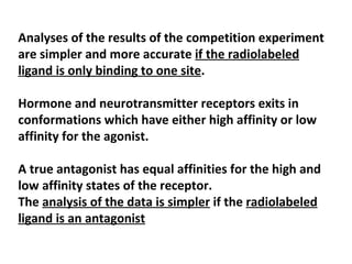 Analyses of the results of the competition experiment
are simpler and more accurate if the radiolabeled
ligand is only binding to one site.

Hormone and neurotransmitter receptors exits in
conformations which have either high affinity or low
affinity for the agonist.

A true antagonist has equal affinities for the high and
low affinity states of the receptor.
The analysis of the data is simpler if the radiolabeled
ligand is an antagonist
 