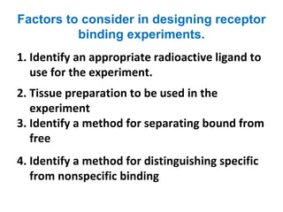 Factors to consider in designing receptor
          binding experiments.
1. Identify an appropriate radioactive ligand to
   use for the experiment.
2. Tissue preparation to be used in the
   experiment
3. Identify a method for separating bound from
   free
4. Identify a method for distinguishing specific
   from nonspecific binding
 