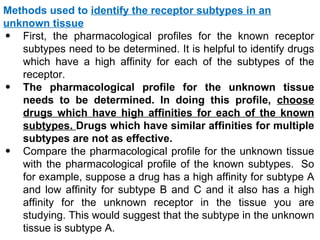 Methods used to identify the receptor subtypes in an
unknown tissue
• First, the pharmacological profiles for the known receptor
   subtypes need to be determined. It is helpful to identify drugs
   which have a high affinity for each of the subtypes of the
   receptor.
• The pharmacological profile for the unknown tissue
   needs to be determined. In doing this profile, choose
   drugs which have high affinities for each of the known
   subtypes. Drugs which have similar affinities for multiple
   subtypes are not as effective.
• Compare the pharmacological profile for the unknown tissue
   with the pharmacological profile of the known subtypes. So
   for example, suppose a drug has a high affinity for subtype A
   and low affinity for subtype B and C and it also has a high
   affinity for the unknown receptor in the tissue you are
   studying. This would suggest that the subtype in the unknown
   tissue is subtype A.
 