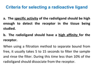 Criteria for selecting a radioactive ligand

a. The specific activity of the radioligand should be high
enough to detect the receptor in the tissue being
studied.
b. The radioligand should have a high affinity for the
receptor.
When using a filtration method to separate bound from
free, it usually takes 5 to 15 seconds to filter the sample
and rinse the filter. During this time less than 10% of the
radioligand should dissociate from the receptor.
 