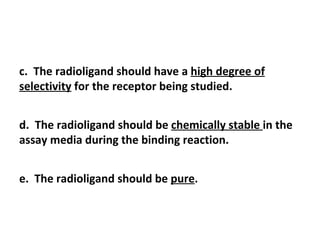 c. The radioligand should have a high degree of
selectivity for the receptor being studied.


d. The radioligand should be chemically stable in the
assay media during the binding reaction.


e. The radioligand should be pure.
 