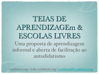 TEIAS DE
     APRENDIZAGEm &
     ESCOLAS LIVRES
   Uma proposta de aprendizagem
  informal e aberta de facilitação ao
            autodidatismo

coolmeia.org | rede.coolmeia.org | coolmeia@coolmeia.org
 