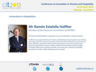 Conference on Innovation in Tourism and Hospitality
                                                                         16-19 April 2013
                                                                      Valencia - Benidorm

«Innovation in Hospitality»



                   Mr Ramón Estalella Halffter
                   Member of the Executive Committee of HOTREC

                   Mr. Ramón Estalella Halffter is a graduate in Law and a Bachelor in Taxation Systems.

                   In 2001 he was appointed Director of Sales and Marketing Group Hospitén care until two
                   years later, took over as general secretary of the Association of Hotels in tourist areas of
                   Spain, ZONTUR, a position he held until his appointment as general secretary of the
                   Spanish Confederation of Hotels in 2003 and the Hotel Technology Institute in 2004.
                   In October 2010 he was appointed member of the executive committee of HOTREC
                   (Association of Hotels, Cafes and Restaurants in Europe)




                                                                                               cit2013.florida.es
                    IV TALLERES DE SENSIBILIZACIÓN Y TRANSFORMACIÓN EN INNOVACIÓN
 