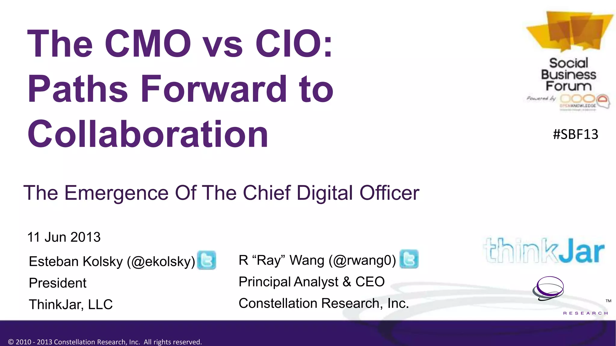 © 2010 - 2013 Constellation Research, Inc. All rights reserved.
TM
The CMO vs CIO:
Paths Forward to
Collaboration
The Emergence Of The Chief Digital Officer
11 Jun 2013
R “Ray” Wang (@rwang0)
Principal Analyst & CEO
Constellation Research, Inc.
Esteban Kolsky (@ekolsky)
President
ThinkJar, LLC
#SBF13
 