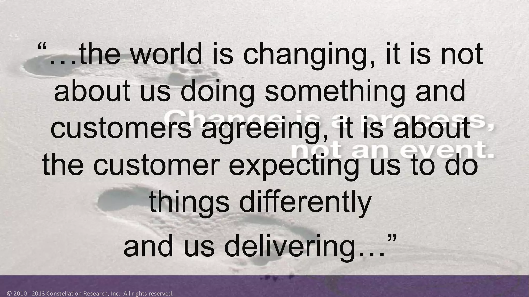 © 2010 - 2013 Constellation Research, Inc. All rights reserved.
“…the world is changing, it is not
about us doing something and
customers agreeing, it is about
the customer expecting us to do
things differently
and us delivering…”
 