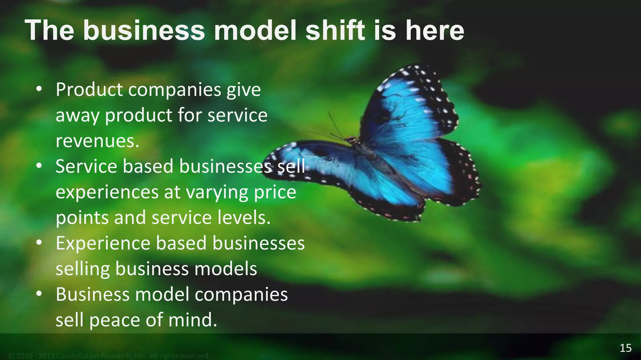 © 2010 - 2013 Constellation Research, Inc. All rights reserved.
The business model shift is here
• Product companies give
away product for service
revenues.
• Service based businesses sell
experiences at varying price
points and service levels.
• Experience based businesses
selling business models
• Business model companies
sell peace of mind.
15
 