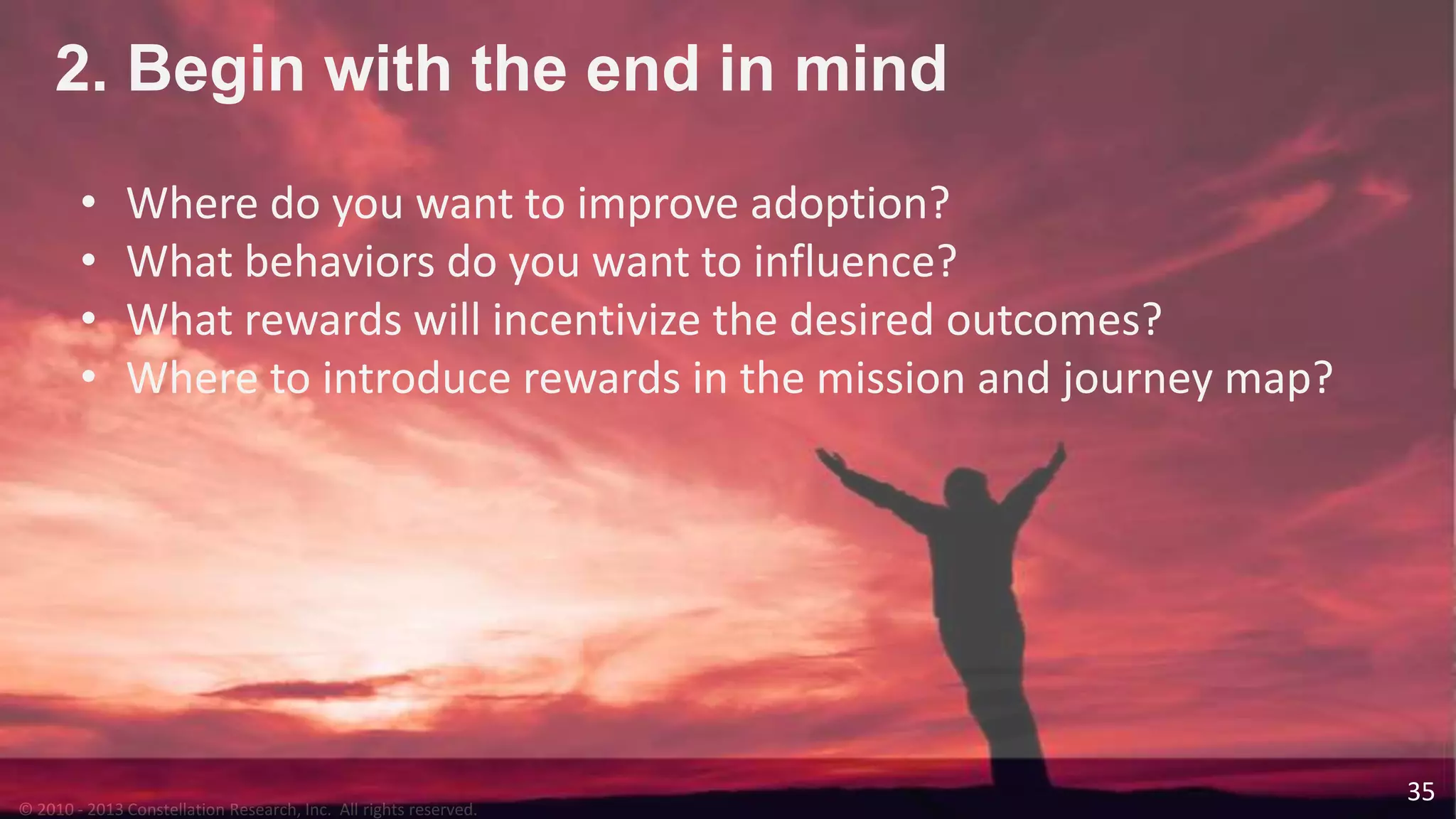 © 2010 - 2013 Constellation Research, Inc. All rights reserved.
35
2. Begin with the end in mind
• Where do you want to improve adoption?
• What behaviors do you want to influence?
• What rewards will incentivize the desired outcomes?
• Where to introduce rewards in the mission and journey map?
 
