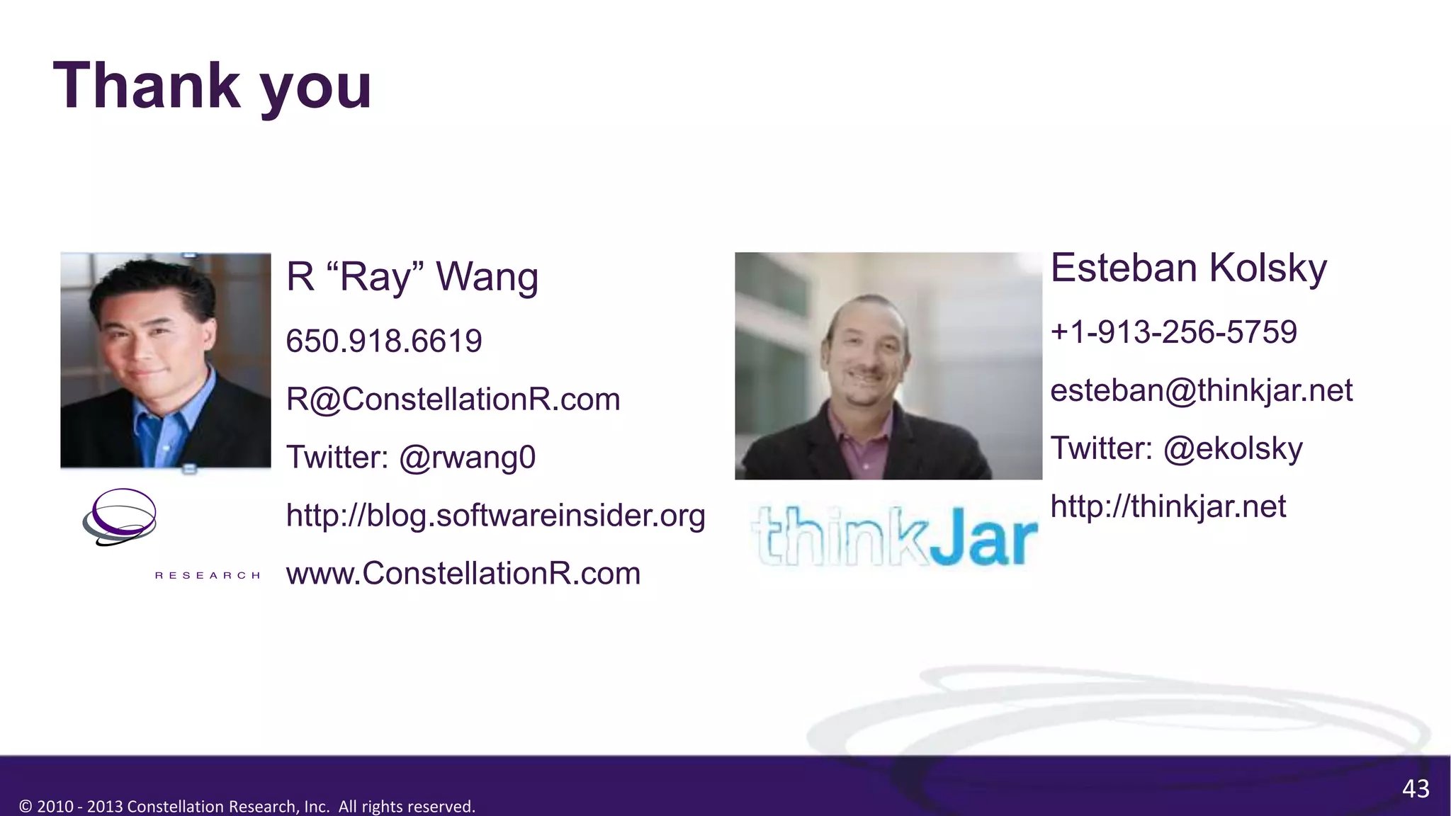 © 2010 - 2013 Constellation Research, Inc. All rights reserved.
43
Thank you
R “Ray” Wang
650.918.6619
R@ConstellationR.com
Twitter: @rwang0
http://blog.softwareinsider.org
www.ConstellationR.com
Esteban Kolsky
+1-913-256-5759
esteban@thinkjar.net
Twitter: @ekolsky
http://thinkjar.net
 