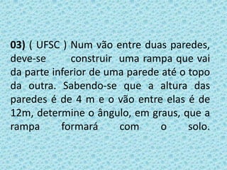02) Na cidade de Pisa, Itália, está localizada a Torre de Pisa, um dos monumentos mais famosos do  mundo. Atualmente, a torre faz, na sua inclinação, um ângulo de 74º com o solo. Quando o sol está bem em cima da       torre (a pino) ela projeta uma sombra de 15 m de      comprimento. A que distância se encontra o ponto        mais alto da torre em relação ao solo?                          (dados: sen 74º = 0,96 cos 74º = 0,28 tg74º = 3,4)  