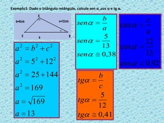 Cosseno do ângulo α (cosα) -> é a razão entre a medida do cateto adjacente a α e a medida da hipotenusa. Tangente do ângulo α (tgα ) -> é a razão entre a medida do cateto oposto e cateto adjacente 