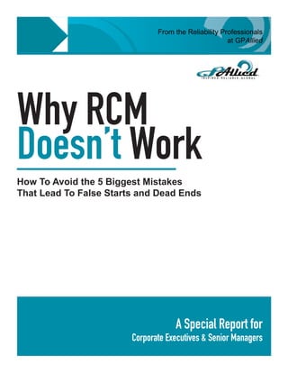 From the Reliability Professionals
                                                      at GPAllied




Why RCM
Doesn’t Work
How To Avoid the 5 Biggest Mistakes
That Lead To False Starts and Dead Ends




                                    A Special Report for
                        Corporate Executives & Senior Managers
                                                         GPAllied © 2009 • 1
 