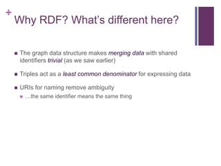 +

Why RDF? What‟s different here?


The graph data structure makes merging data with shared
identifiers trivial (as we saw earlier)



Triples act as a least common denominator for expressing data



URIs for naming remove ambiguity


…the same identifier means the same thing

 