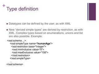 +

Type definition


Datatypes can be defined by the user, as with XML



New “derived simple types” are derived by restriction, as with
XML. Complex types based on enumerations, unions and list
are also possible. Example:

<xsd:schema ...>
<xsd:simpleType name="humanAge">
<xsd:restriction base="integer">
<xsd:minInclusive value="0">
<xsd:maxExclusive value="150">
</xsd:restriction>
</xsd:simpleType>
...
</xsd:schema>

 
