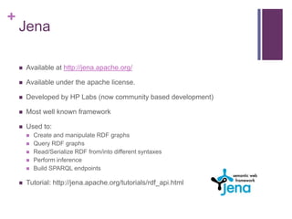 +

Jena


Available at http://jena.apache.org/



Available under the apache license.



Developed by HP Labs (now community based development)



Most well known framework



Used to:








Create and manipulate RDF graphs
Query RDF graphs
Read/Serialize RDF from/into different syntaxes
Perform inference
Build SPARQL endpoints

Tutorial: http://jena.apache.org/tutorials/rdf_api.html

 