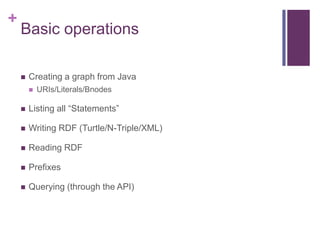 +

Basic operations


Creating a graph from Java


URIs/Literals/Bnodes



Listing all “Statements”



Writing RDF (Turtle/N-Triple/XML)



Reading RDF



Prefixes



Querying (through the API)

 