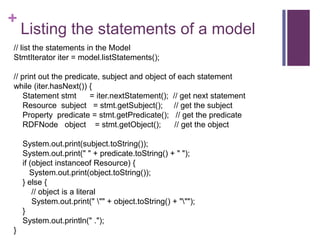 +

Listing the statements of a model

// list the statements in the Model
StmtIterator iter = model.listStatements();
// print out the predicate, subject and object of each statement
while (iter.hasNext()) {
Statement stmt
= iter.nextStatement(); // get next statement
Resource subject = stmt.getSubject(); // get the subject
Property predicate = stmt.getPredicate(); // get the predicate
RDFNode object = stmt.getObject();
// get the object
System.out.print(subject.toString());
System.out.print(" " + predicate.toString() + " ");
if (object instanceof Resource) {
System.out.print(object.toString());
} else {
// object is a literal
System.out.print(" "" + object.toString() + """);
}
System.out.println(" .");
}

 
