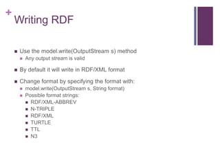 +

Writing RDF


Use the model.write(OutputStream s) method


Any output stream is valid



By default it will write in RDF/XML format



Change format by specifying the format with:




model.write(OutputStream s, String format)
Possible format strings:
 RDF/XML-ABBREV
 N-TRIPLE
 RDF/XML
 TURTLE
 TTL
 N3

 