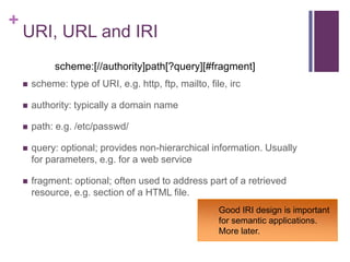 +

URI, URL and IRI
scheme:[//authority]path[?query][#fragment]


scheme: type of URI, e.g. http, ftp, mailto, file, irc



authority: typically a domain name



path: e.g. /etc/passwd/



query: optional; provides non-hierarchical information. Usually
for parameters, e.g. for a web service



fragment: optional; often used to address part of a retrieved
resource, e.g. section of a HTML file.
Good IRI design is important
for semantic applications.
More later.

 