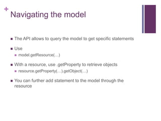 +

Navigating the model


The API allows to query the model to get specific statements



Use




With a resource, use .getProperty to retrieve objects




model.getResource(…)

resource.getProperty(…).getObject(…)

You can further add statement to the model through the
resource

 