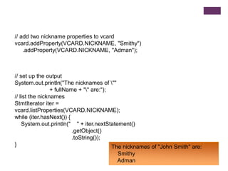 // add two nickname properties to vcard
vcard.addProperty(VCARD.NICKNAME, "Smithy")
.addProperty(VCARD.NICKNAME, "Adman");

// set up the output
System.out.println("The nicknames of ""
+ fullName + "" are:");
// list the nicknames
StmtIterator iter =
vcard.listProperties(VCARD.NICKNAME);
while (iter.hasNext()) {
System.out.println(" " + iter.nextStatement()
.getObject()
.toString());
}
The nicknames of "John Smith" are:
Smithy
Adman

 