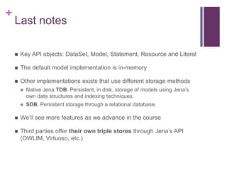 +

Last notes


Key API objects: DataSet, Model, Statement, Resource and Literal



The default model implementation is in-memory



Other implementations exists that use different storage methods


Native Jena TDB. Persistent, in disk, storage of models using Jena‟s
own data structures and indexing techniques.



SDB. Persistent storage through a relational database.



We‟ll see more features as we advance in the course



Third parties offer their own triple stores through Jena‟s API
(OWLIM, Virtuoso, etc.)

 
