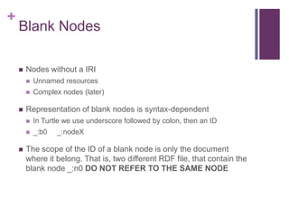 +

Blank Nodes


Nodes without a IRI





Unnamed resources
Complex nodes (later)

Representation of blank nodes is syntax-dependent





In Turtle we use underscore followed by colon, then an ID
_:b0

_:nodeX

The scope of the ID of a blank node is only the document
where it belong. That is, two different RDF file, that contain the
blank node _:n0 DO NOT REFER TO THE SAME NODE

 