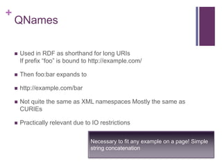 +

QNames


Used in RDF as shorthand for long URIs
If prefix “foo” is bound to http://example.com/



Then foo:bar expands to



http://example.com/bar



Not quite the same as XML namespaces Mostly the same as
CURIEs



Practically relevant due to IO restrictions
Necessary to fit any example on a page! Simple
string concatenation

 