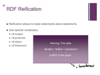 +

RDF Reification


Reification allows to state statements about statements



Use special vocabulary:


rdf:subject



rdf:predicate



rdf:object



rdf:Statement

Warning: The triple
<Buttler> <Killed> <Gardener>
Is NOT in the graph.

 