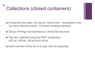+

Collections (closed containers)


Containers are open. No way to “close them”. Imposible to say
“no other member exists”. Consider merging datasets.



Group of things represented as a linked list structure



The list is defined using the RDF vocabulary:
rdf:List, rdf:first, rdf:rest and rdf:nil



Each member of the list is of type rdf:List (implicitly)

 