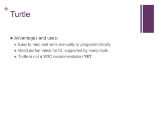 +

Turtle


Advantages and uses:


Easy to read and write manually or programmatically



Good performance for IO, supported by many tools



Turtle is not a W3C recommendation YET

 