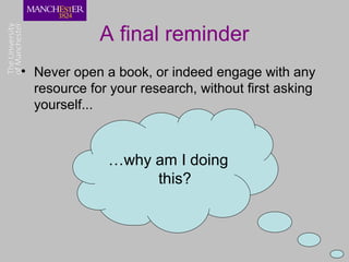 A final reminder
• Never open a book, or indeed engage with any
  resource for your research, without first asking
  yourself...



              …why am I doing
                   this?
 