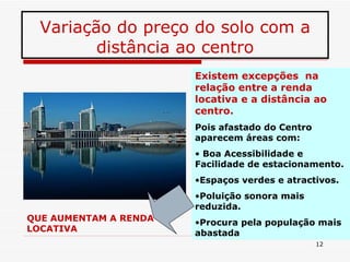 Variação do preço do solo com a distância ao centro Existem excepções  na relação entre a renda locativa e a distância ao centro. Pois afastado do Centro aparecem áreas com: Boa Acessibilidade e Facilidade de estacionamento. Espaços verdes e atractivos. Poluição sonora mais reduzida. Procura pela população mais abastada QUE AUMENTAM A RENDA LOCATIVA 