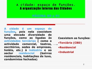 A cidade: espaço de funções. A organização Interna das Cidades PÁGINA 80 a 91 A cidade é um espaço de funções , pois nela coexistem uma elevada diversidade de funções, como as ligadas às  actividades terciárias  ( como a actividade comercial, teatros, escritórios, sedes de empresas, hotéis, etc.) à  indústria  e ao sector  residencial  (bairros residenciais, habitações de luxo, condomínios fechados ) Coexistem as funções: Terciária (CBD) Residencial Industrial 
