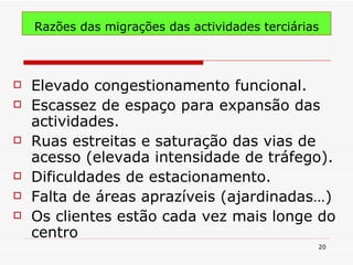 Razões das migrações das actividades terciárias Elevado congestionamento funcional. Escassez de espaço para expansão das actividades. Ruas estreitas e saturação das vias de acesso (elevada intensidade de tráfego). Dificuldades de estacionamento. Falta de áreas aprazíveis (ajardinadas…) Os clientes estão cada vez mais longe do centro 