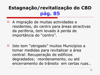 Estagnação/revitalização do CBD   pág. 85 A migração de muitas actividades e residentes, do centro para áreas atractivas da periferia, tem levado à perda de importância do “centro”. Isto tem “obrigado” muitos Municípios a tomar medidas para revitalizar a área central: Recuperação de edifícios degradados;  reordenamento, ou até encerramento do trânsito  em certas ruas… 