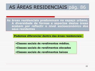 AS ÁREAS RESIDENCIAIS  pág. 86 As áreas residenciais predominam no espaço urbano. A diversidade de formas e aspectos destas áreas acabam por reflectir o nível socioeconómico dos seus residentes Podemos diferenciar dentro das áreas residenciais : Classes sociais de rendimentos médios. Classes sociais de rendimentos elevados Classes sociais de rendimentos baixos 