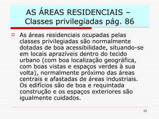 AS ÁREAS RESIDENCIAIS –  Classes privilegiadas pág. 86 As áreas residenciais ocupadas pelas classes privilegiadas são normalmente dotadas de boa acessibilidade, situando-se em locais aprazíveis dentro do tecido urbano (com boa localização geográfica, com boas vistas e espaços verdes à sua volta), normalmente próximo das áreas centrais e afastadas de áreas industriais. Os edifícios são de boa e requintada construção e os espaços exteriores são igualmente cuidados. 