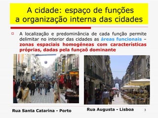 A localização e predominância de cada função permite delimitar no interior das cidades as  áreas funcionais  –  zonas espaciais homogéneas com características próprias, dadas pela funçaõ dominante A cidade: espaço de funções a organização interna das cidades Rua Santa Catarina - Porto Rua Augusta - Lisboa 