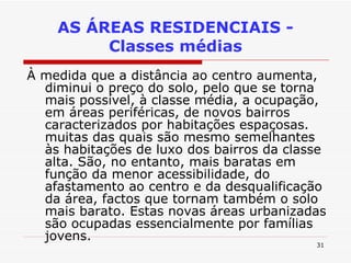 À medida que a distância ao centro aumenta, diminui o preço do solo, pelo que se torna mais possível, à classe média, a ocupação, em áreas periféricas, de novos bairros caracterizados por habitações espaçosas. muitas das quais são mesmo semelhantes às habitações de luxo dos bairros da classe alta. São, no entanto, mais baratas em função da menor acessibilidade, do afastamento ao centro e da desqualificação da área, factos que tornam também o solo mais barato. Estas novas áreas urbanizadas são ocupadas essencialmente por famílias jovens. AS ÁREAS RESIDENCIAIS - Classes médias 