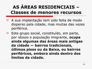 AS ÁREAS RESIDENCIAIS – Classes de menores recursos A sua implantação tem sido feita de modo disperso pela cidade, mas muitas das vezes periférica. Este grupo social, constituído, em parte, por idosos e população imigrante,  ocupa ainda algumas das áreas mais antigas da cidade — bairros tradicionais, últimos pisos ou da Baixa, ou bairros periféricos, embora ainda dentro dos limites da cidade. 