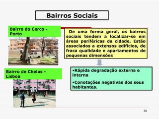 De uma forma geral, os bairros sociais tendem a localizar-se em áreas periféricas da cidade. Estão associados a extensos edifícios, de fraca qualidade e apartamentos de pequenas dimensões  Rápida degradação externa e interna Conotações negativas dos seus habitantes. Bairros Sociais Bairro do Cerco - Porto Bairro de Chelas - Lisboa 